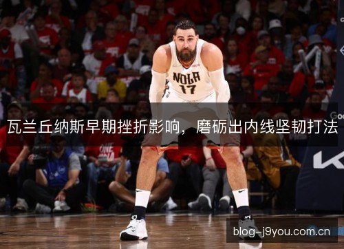 瓦兰丘纳斯早期挫折影响，磨砺出内线坚韧打法